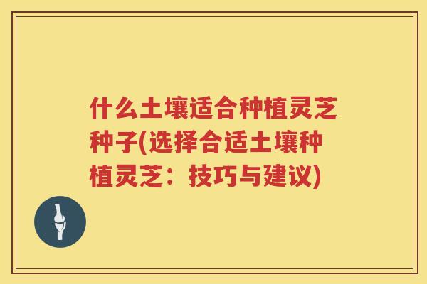 什么土壤适合种植灵芝种子(选择合适土壤种植灵芝：技巧与建议)
