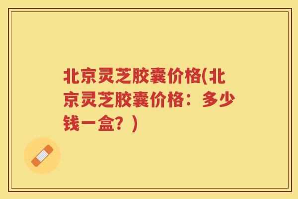 北京灵芝胶囊价格(北京灵芝胶囊价格:多少钱一盒?) 北京灵芝胶囊价格(北京灵芝胶囊价格:多少钱一盒?)