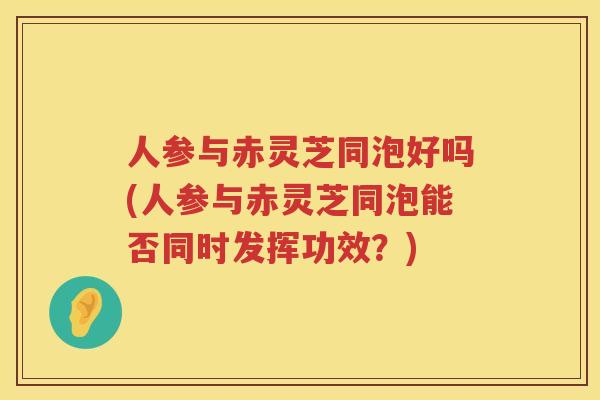 人参与赤灵芝同泡好吗(人参与赤灵芝同泡能否同时发挥功效？)