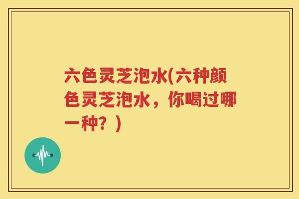 六色灵芝泡水(六种颜色灵芝泡水，你喝过哪一种？)