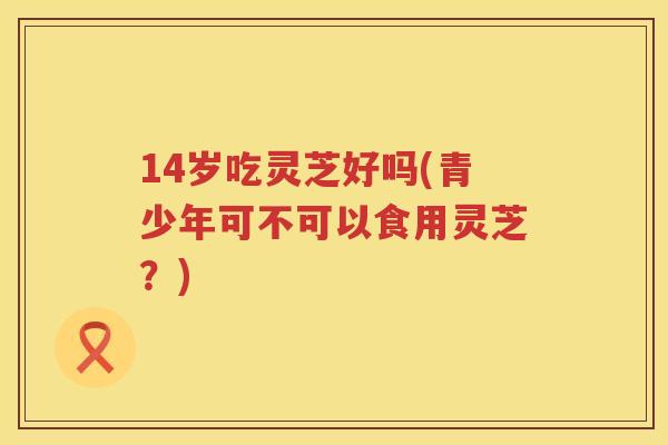 14岁吃灵芝好吗(青少年可不可以食用灵芝？)