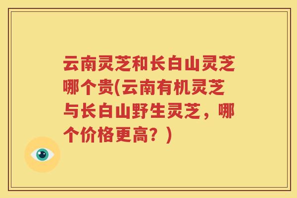 云南灵芝和长白山灵芝哪个贵(云南有机灵芝与长白山野生灵芝,哪个价格更高?) 云南灵芝和长白山灵芝哪个贵(云南有机灵芝与长白山野生灵芝,哪个价格更高?)