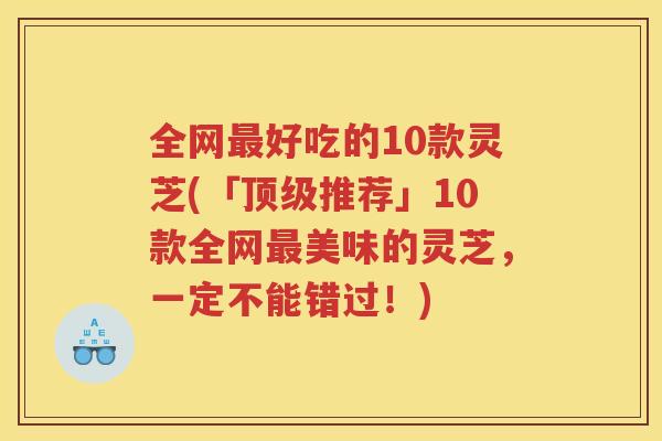 全网好吃的10款灵芝(「推荐」10款全网美味的灵芝，一定不能错过！)