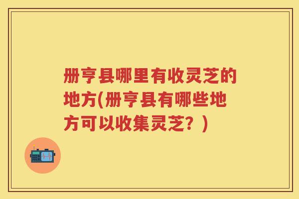 册亨县哪里有收灵芝的地方(册亨县有哪些地方可以收集灵芝？)