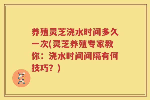 养殖灵芝浇水时间多久一次(灵芝养殖专家教你:浇水时间间隔有何技巧?) 养殖灵芝浇水时间多久一次(灵芝养殖专家教你:浇水时间间隔有何技巧?)