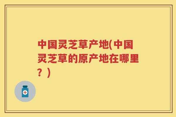 中国灵芝草产地(中国灵芝草的原产地在哪里？)