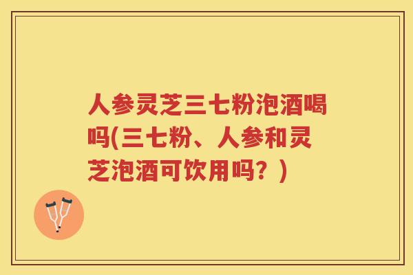 人参灵芝三七粉泡酒喝吗(三七粉、人参和灵芝泡酒可饮用吗？)