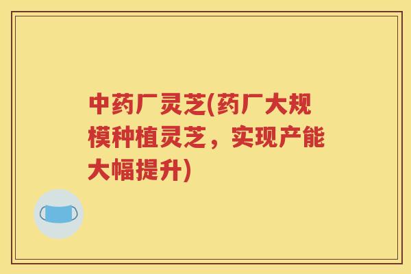 厂灵芝(药厂大规模种植灵芝，实现产能大幅提升)