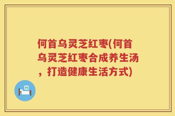 何首乌灵芝红枣(何首乌灵芝红枣合成养生汤，打造健康生活方式)