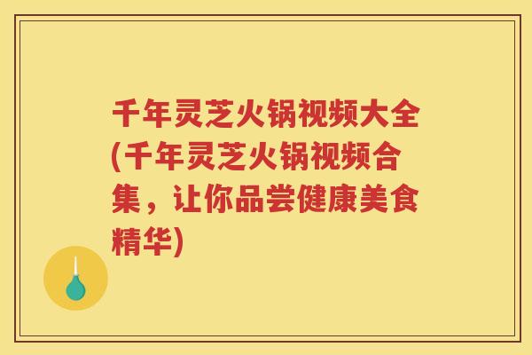 千年灵芝火锅视频大全(千年灵芝火锅视频合集，让你品尝健康美食精华)