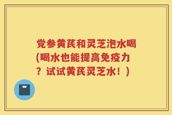 党参黄芪和灵芝泡水喝(喝水也能提高免疫力？试试黄芪灵芝水！)