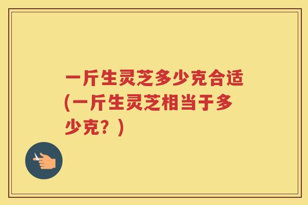 一斤生灵芝多少克合适(一斤生灵芝相当于多少克？)