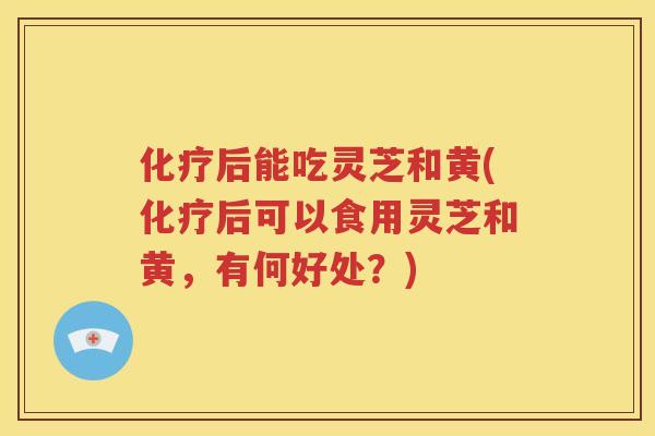 后能吃灵芝和黄(后可以食用灵芝和黄，有何好处？)