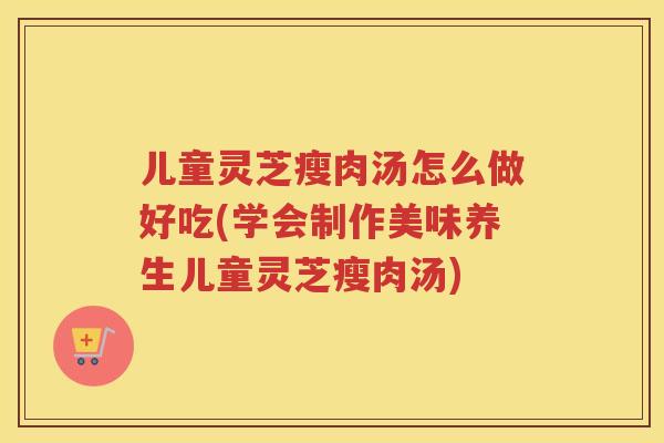 儿童灵芝瘦肉汤怎么做好吃(学会制作美味养生儿童灵芝瘦肉汤) 儿童灵芝瘦肉汤怎么做好吃(学会制作美味养生儿童灵芝瘦肉汤)