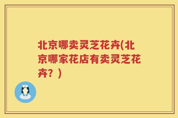 北京哪卖灵芝花卉(北京哪家花店有卖灵芝花卉？)