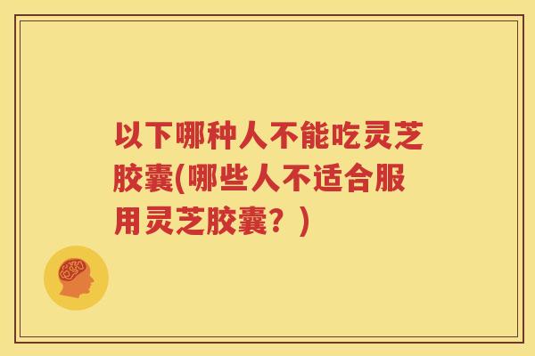 以下哪种人不能吃灵芝胶囊(哪些人不适合服用灵芝胶囊?) 以下哪种人不能吃灵芝胶囊(哪些人不适合服用灵芝胶囊?)