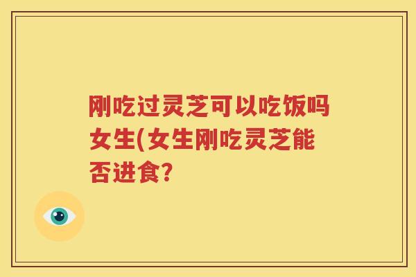 刚吃过灵芝可以吃饭吗女生(女生刚吃灵芝能否进食？
