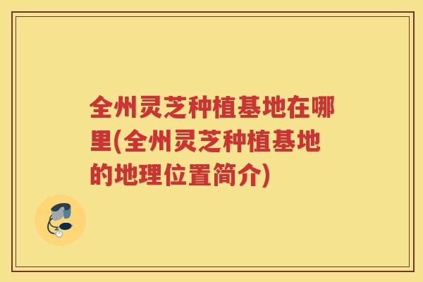 全州灵芝种植基地在哪里(全州灵芝种植基地的地理位置简介)