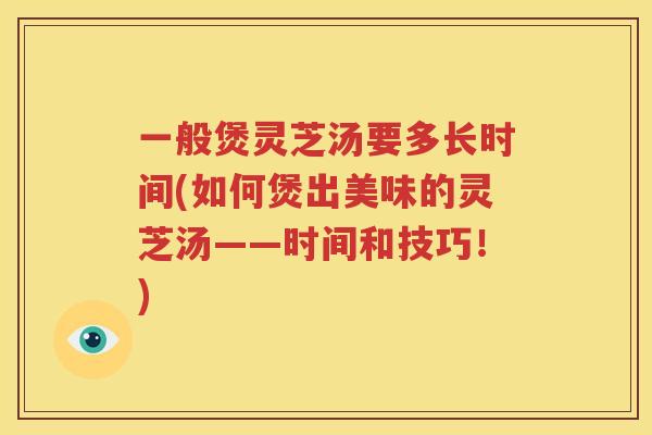 一般煲灵芝汤要多长时间(如何煲出美味的灵芝汤——时间和技巧!) 一般煲灵芝汤要多长时间(如何煲出美味的灵芝汤——时间和技巧!)