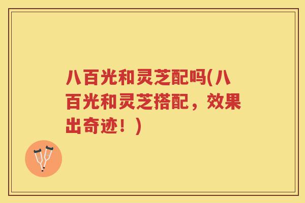 八百光和灵芝配吗(八百光和灵芝搭配,效果出奇迹!) 八百光和灵芝配吗(八百光和灵芝搭配,效果出奇迹!)