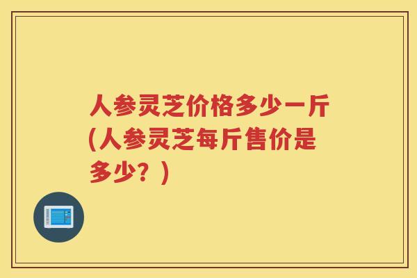 人参灵芝价格多少一斤(人参灵芝每斤售价是多少？)
