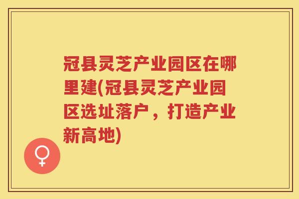 冠县灵芝产业园区在哪里建(冠县灵芝产业园区选址落户，打造产业新高地)