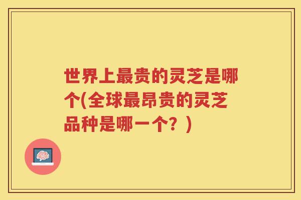 世界上贵的灵芝是哪个(全球昂贵的灵芝品种是哪一个？)