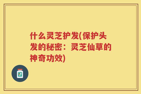 什么灵芝护发(保护头发的秘密：灵芝仙草的神奇功效)
