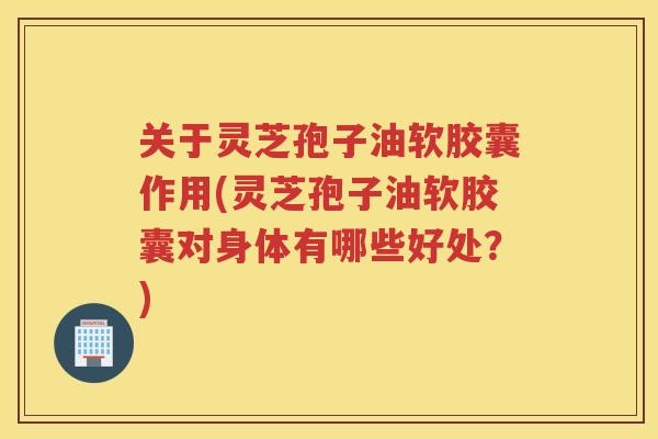 关于灵芝孢子油软胶囊作用(灵芝孢子油软胶囊对身体有哪些好处？)