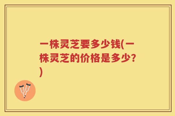 一株灵芝要多少钱(一株灵芝的价格是多少？)