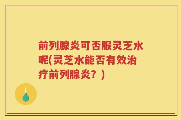 前列腺炎可否服灵芝水呢(灵芝水能否有效前列腺炎?) 前列腺炎可否服灵芝水呢(灵芝水能否有效前列腺炎?)