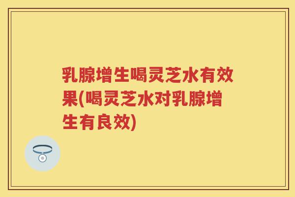 乳腺增生喝灵芝水有效果(喝灵芝水对乳腺增生有良效)