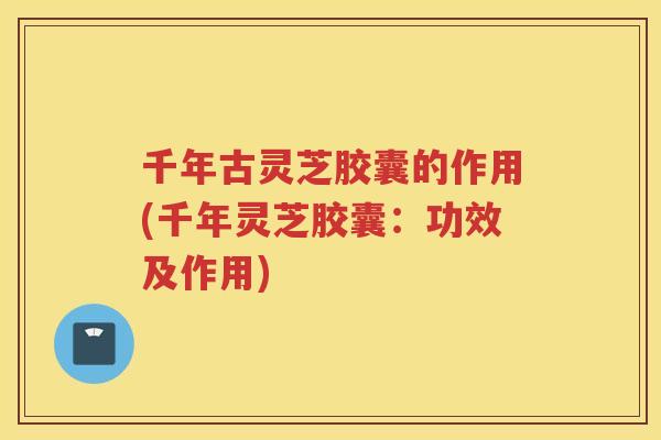 千年古灵芝胶囊的作用(千年灵芝胶囊：功效及作用)