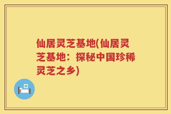 仙居灵芝基地(仙居灵芝基地：探秘中国珍稀灵芝之乡)