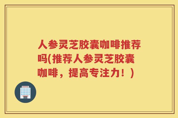 人参灵芝胶囊咖啡推荐吗(推荐人参灵芝胶囊咖啡,提高专注力!) 人参灵芝胶囊咖啡推荐吗(推荐人参灵芝胶囊咖啡,提高专注力!)