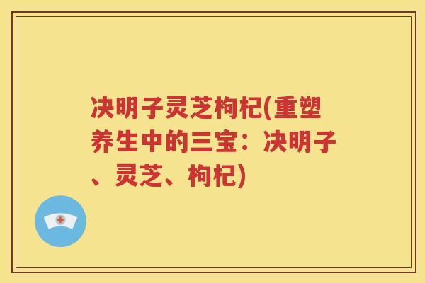决明子灵芝枸杞(重塑养生中的三宝:决明子、灵芝、枸杞) 决明子灵芝枸杞(重塑养生中的三宝:决明子、灵芝、枸杞)