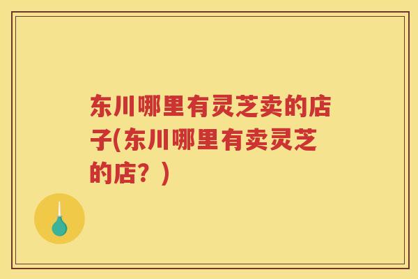 东川哪里有灵芝卖的店子(东川哪里有卖灵芝的店?) 东川哪里有灵芝卖的店子(东川哪里有卖灵芝的店?)