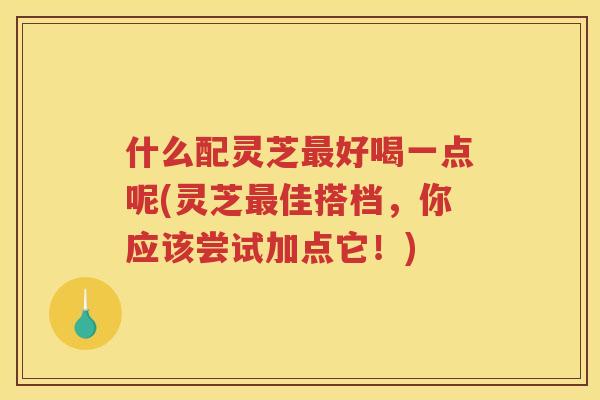 什么配灵芝好喝一点呢(灵芝佳搭档，你应该尝试加点它！)