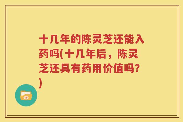 十几年的陈灵芝还能入药吗(十几年后，陈灵芝还具有药用价值吗？)