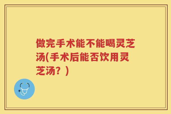 做完手术能不能喝灵芝汤(手术后能否饮用灵芝汤?) 做完手术能不能喝灵芝汤(手术后能否饮用灵芝汤?)