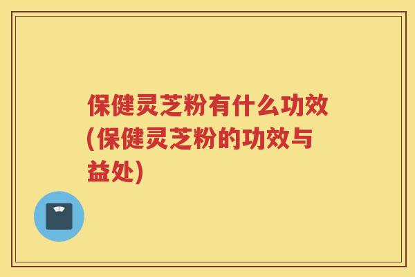 保健灵芝粉有什么功效(保健灵芝粉的功效与益处)