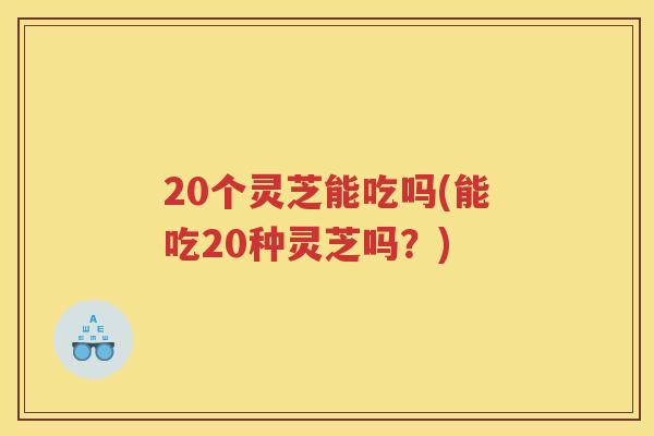 20个灵芝能吃吗(能吃20种灵芝吗？)