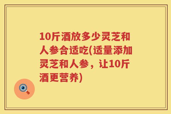 10斤酒放多少灵芝和人参合适吃(适量添加灵芝和人参，让10斤酒更营养)