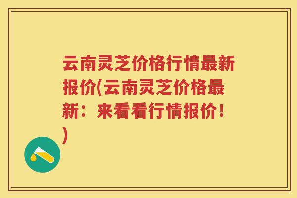 云南灵芝价格行情新报价(云南灵芝价格新:来看看行情报价!) 云南灵芝价格行情新报价(云南灵芝价格新:来看看行情报价!)
