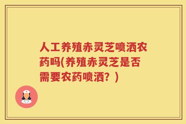 人工养殖赤灵芝喷洒农药吗(养殖赤灵芝是否需要农药喷洒?) 人工养殖赤灵芝喷洒农药吗(养殖赤灵芝是否需要农药喷洒?)