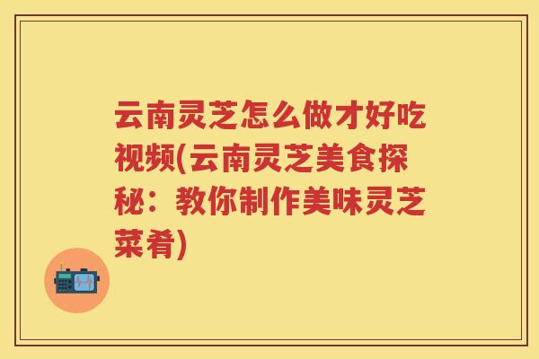 云南灵芝怎么做才好吃视频(云南灵芝美食探秘：教你制作美味灵芝菜肴)
