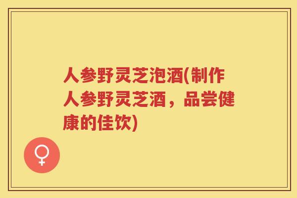 人参野灵芝泡酒(制作人参野灵芝酒，品尝健康的佳饮)