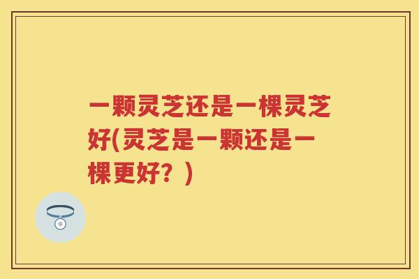 一颗灵芝还是一棵灵芝好(灵芝是一颗还是一棵更好？)