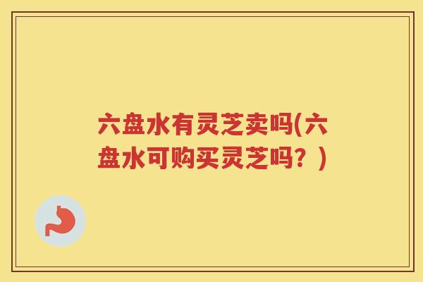 六盘水有灵芝卖吗(六盘水可购买灵芝吗?) 六盘水有灵芝卖吗(六盘水可购买灵芝吗?)