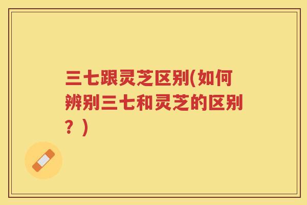 三七跟灵芝区别(如何辨别三七和灵芝的区别？)